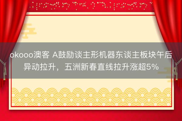 okooo澳客 A鼓励谈主形机器东谈主板块午后异动拉升，五洲新春直线拉升涨超5％