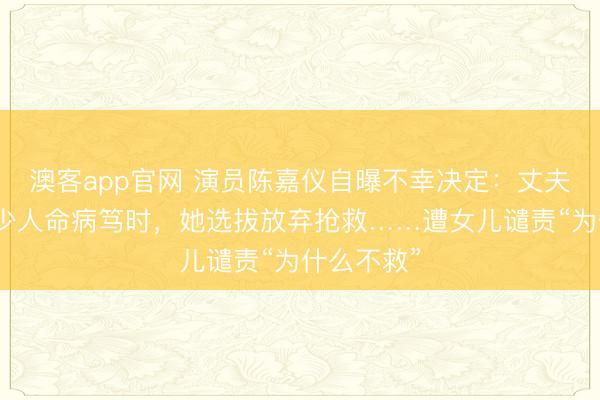 澳客app官网 演员陈嘉仪自曝不幸决定：丈夫多器官缺少人命病笃时，她选拔放弃抢救……遭女儿谴责“为什么不救”