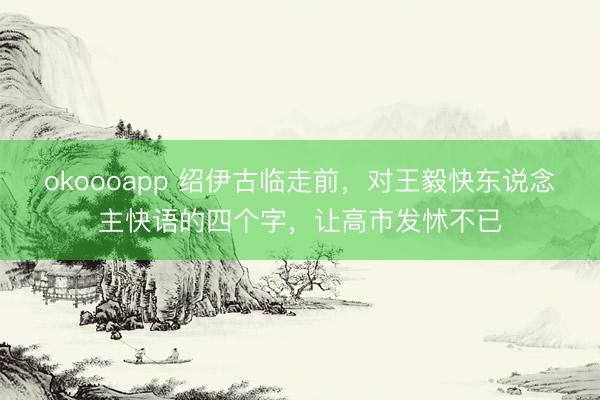 okoooapp 绍伊古临走前，对王毅快东说念主快语的四个字，让高市发怵不已