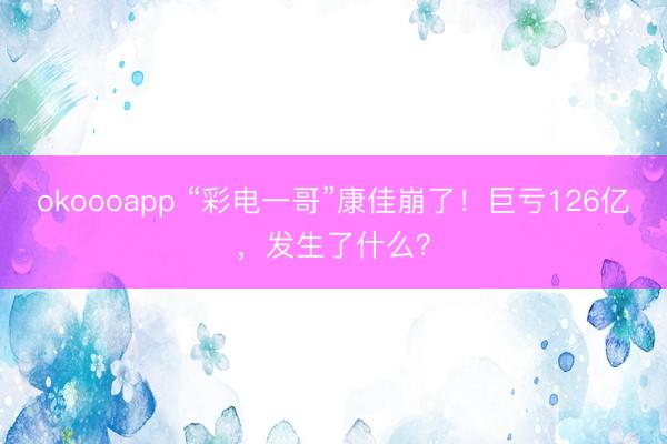 okoooapp “彩电一哥”康佳崩了！巨亏126亿，发生了什么？