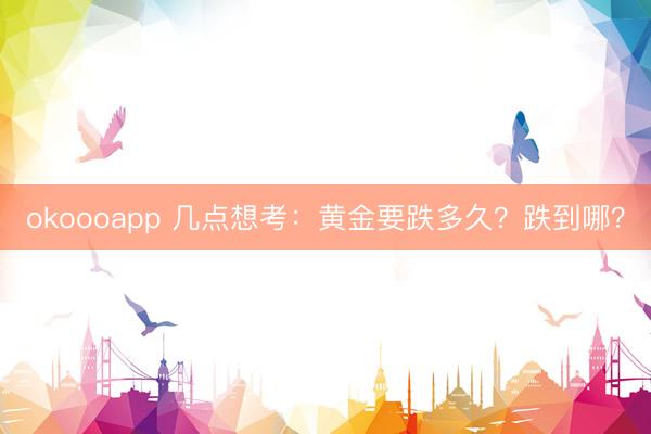 okoooapp 几点想考：黄金要跌多久？跌到哪？
