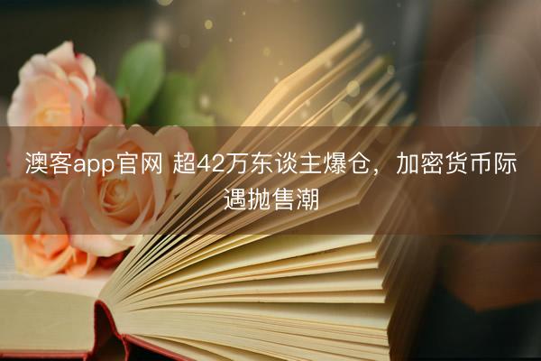澳客app官网 超42万东谈主爆仓，加密货币际遇抛售潮