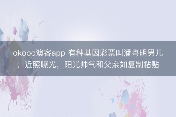 okooo澳客app 有种基因彩票叫潘粤明男儿，近照曝光，阳光帅气和父亲如复制粘贴