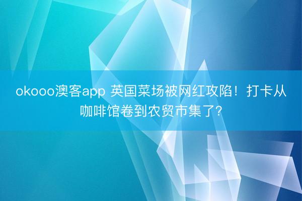 okooo澳客app 英国菜场被网红攻陷！打卡从咖啡馆卷到农贸市集了？