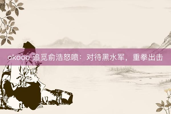 okooo 追觅俞浩怒喷：对待黑水军，重拳出击