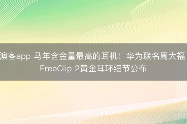 澳客app 马年含金量最高的耳机！华为联名周大福 FreeClip 2黄金耳环细节公布