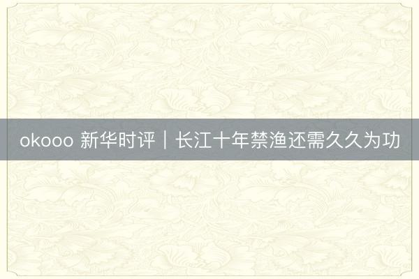 okooo 新华时评｜长江十年禁渔还需久久为功