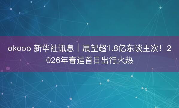 okooo 新华社讯息｜展望超1.8亿东谈主次！2026年春运首日出行火热