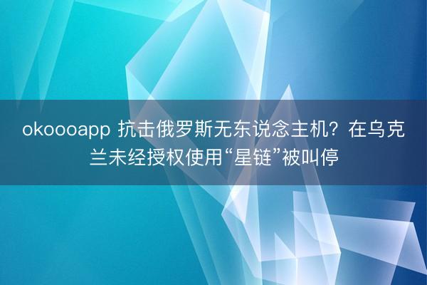 okoooapp 抗击俄罗斯无东说念主机？在乌克兰未经授权使用“星链”被叫停