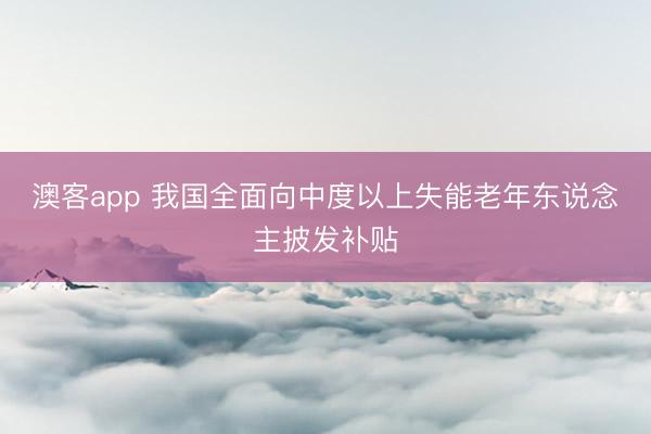 澳客app 我国全面向中度以上失能老年东说念主披发补贴