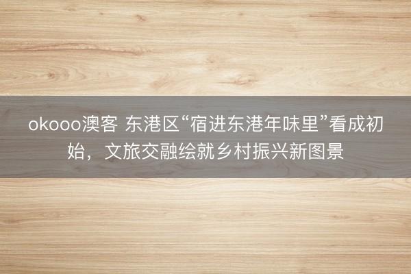 okooo澳客 东港区“宿进东港年味里”看成初始，文旅交融绘就乡村振兴新图景