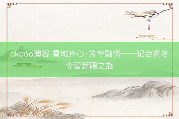 okooo澳客 雪域齐心·芳华融情——记台青冬令营新疆之旅
