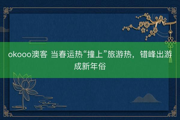 okooo澳客 当春运热“撞上”旅游热，错峰出游成新年俗