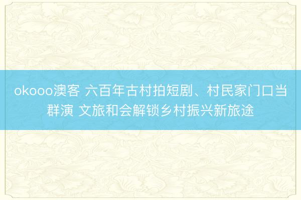 okooo澳客 六百年古村拍短剧、村民家门口当群演 文旅和会解锁乡村振兴新旅途