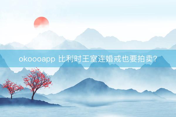 okoooapp 比利时王室连婚戒也要拍卖？