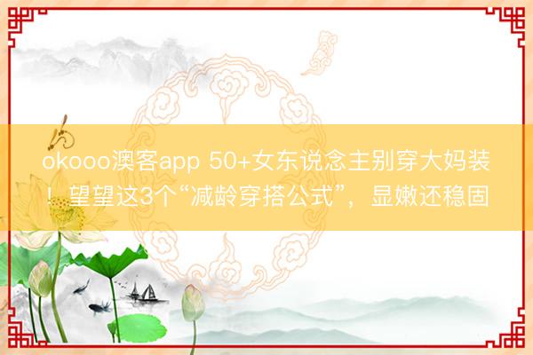 okooo澳客app 50+女东说念主别穿大妈装！望望这3个“减龄穿搭公式”，显嫩还稳固