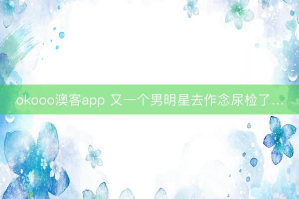 okooo澳客app 又一个男明星去作念尿检了…