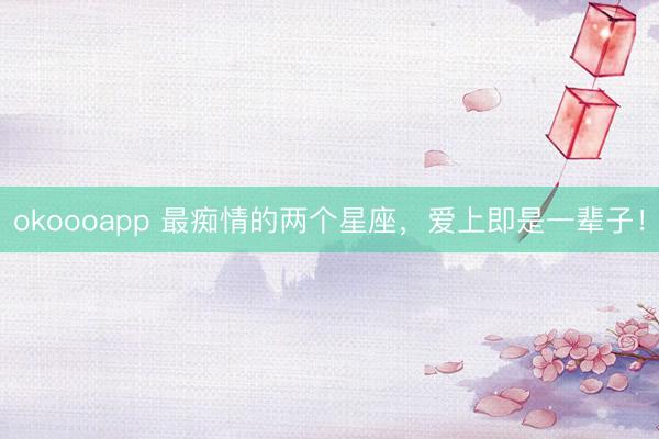 okoooapp 最痴情的两个星座，爱上即是一辈子！