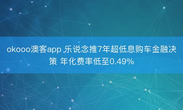 okooo澳客app 乐说念推7年超低息购车金融决策 年化费率低至0.49%