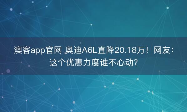 澳客app官网 奥迪A6L直降20.18万！网友：这个优惠力度谁不心动？