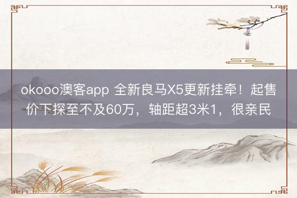 okooo澳客app 全新良马X5更新挂牵！起售价下探至不及60万，轴距超3米1，很亲民