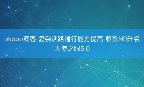okooo澳客 复杂谈路通行能力提高 腾势N9升级天使之眼5.0