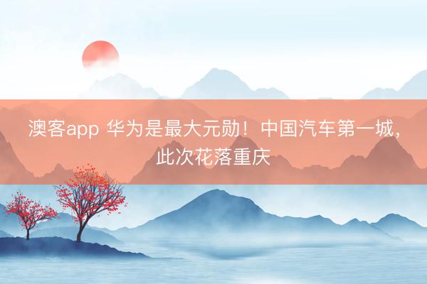 澳客app 华为是最大元勋！中国汽车第一城，此次花落重庆
