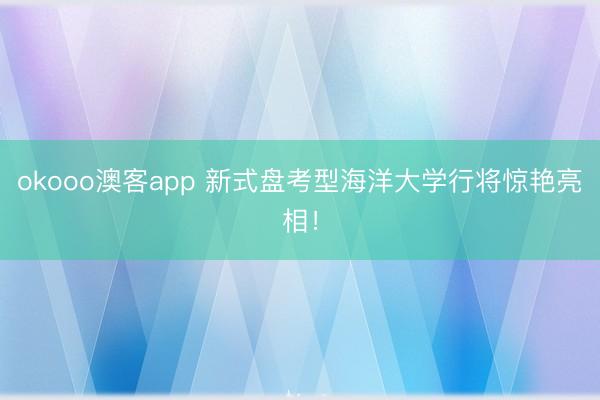 okooo澳客app 新式盘考型海洋大学行将惊艳亮相！
