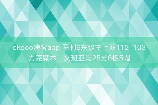 okooo澳客app 马刺6东谈主上双112-103力克魔术，文班亚马25分8板5帽