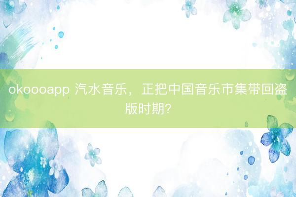 okoooapp 汽水音乐，正把中国音乐市集带回盗版时期？