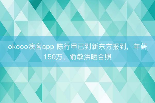 okooo澳客app 陈行甲已到新东方报到，年薪150万，俞敏洪晒合照