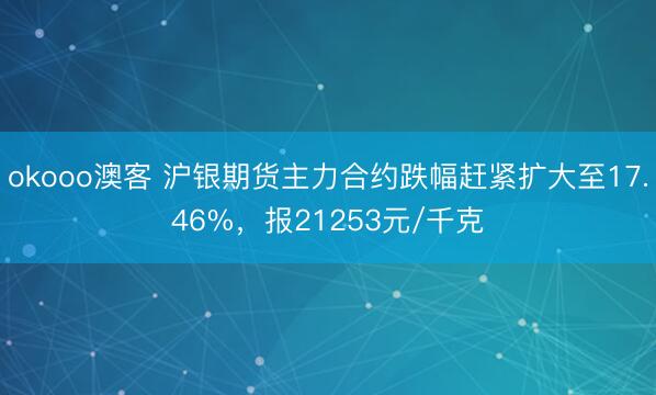 okooo澳客 沪银期货主力合约跌幅赶紧扩大至17.46%，报21253元/千克