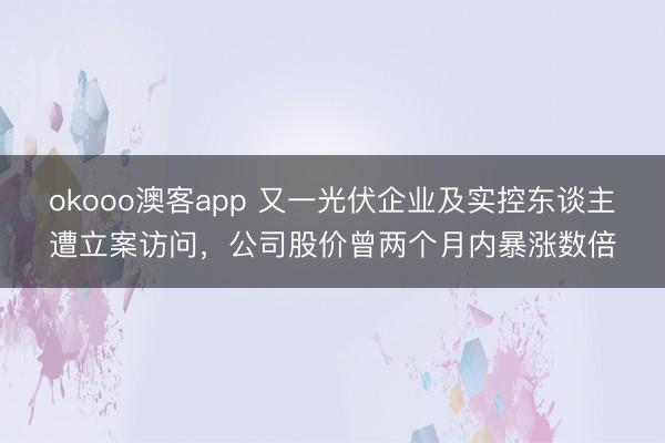 okooo澳客app 又一光伏企业及实控东谈主遭立案访问，公司股价曾两个月内暴涨数倍