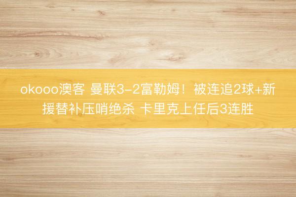 okooo澳客 曼联3-2富勒姆！被连追2球+新援替补压哨绝杀 卡里克上任后3连胜
