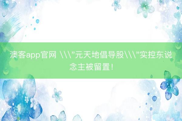 澳客app官网 \＂元天地倡导股\＂实控东说念主被留置！