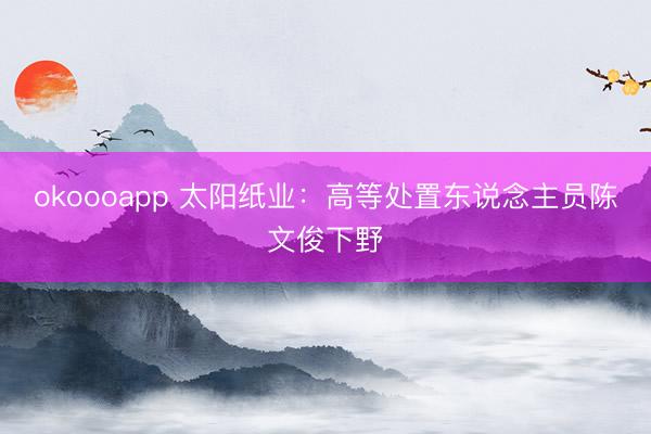 okoooapp 太阳纸业：高等处置东说念主员陈文俊下野