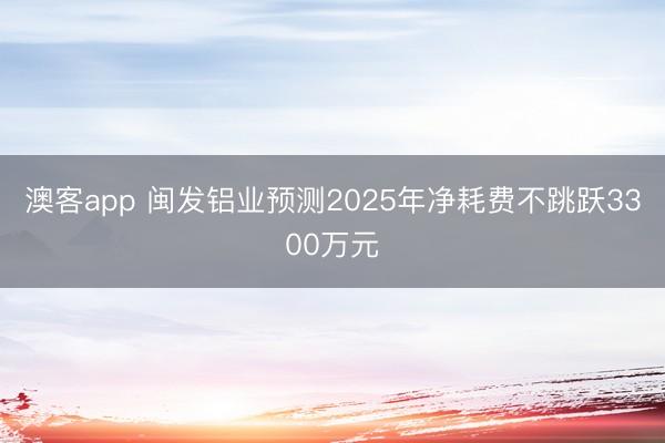 澳客app 闽发铝业预测2025年净耗费不跳跃3300万元