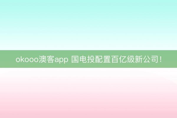 okooo澳客app 国电投配置百亿级新公司！