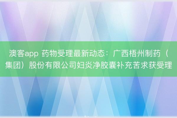 澳客app 药物受理最新动态：广西梧州制药（集团）股份有限公司妇炎净胶囊补充苦求获受理