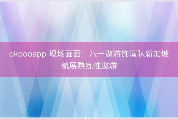okoooapp 现场画面！八一遨游饰演队新加坡航展熟练性遨游