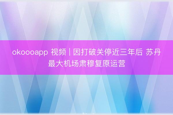 okoooapp 视频 | 因打破关停近三年后 苏丹最大机场肃穆复原运营
