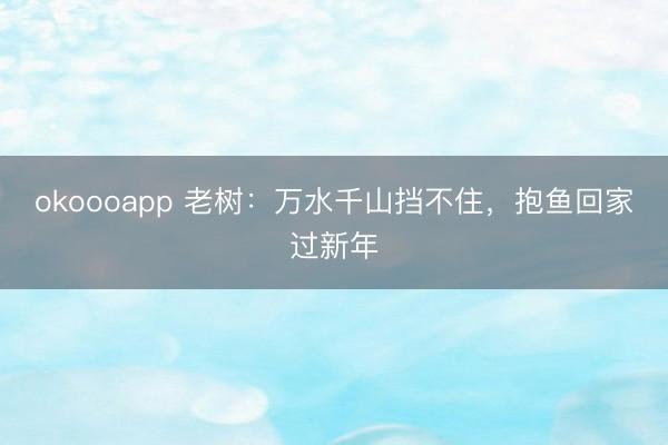 okoooapp 老树：万水千山挡不住，抱鱼回家过新年