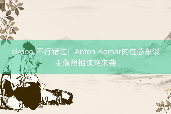 okooo 不行错过！Anton Komar的性感东谈主像照相惊艳来袭