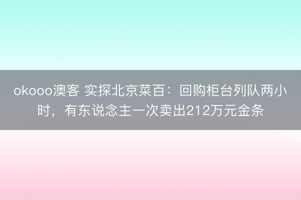 okooo澳客 实探北京菜百：回购柜台列队两小时，有东说念主一次卖出212万元金条