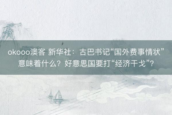 okooo澳客 新华社：古巴书记“国外费事情状”意味着什么？好意思国要打“经济干戈”？