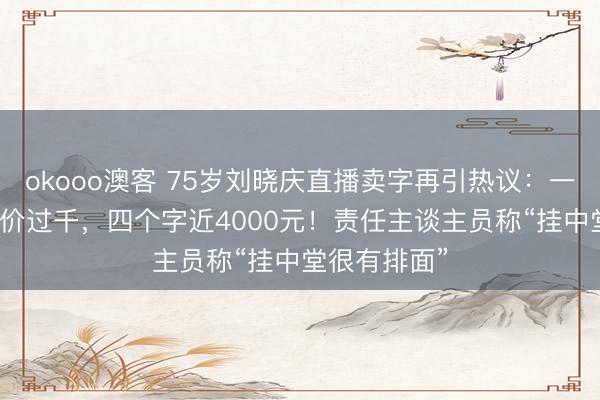 okooo澳客 75岁刘晓庆直播卖字再引热议：一个“福”字售价过千，四个字近4000元！责任主谈主员称“挂中堂很有排面”