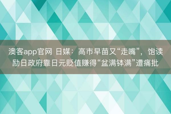澳客app官网 日媒：高市早苗又“走嘴”，饱读励日政府靠日元贬值赚得“盆满钵满”遭痛批