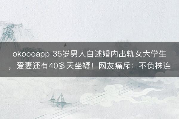 okoooapp 35岁男人自述婚内出轨女大学生，爱妻还有40多天坐褥！网友痛斥：不负株连