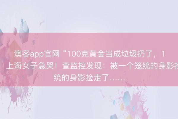 澳客app官网 “100克黄金当成垃圾扔了，10万元呀”，上海女子急哭！查监控发现：被一个笼统的身影捡走了……