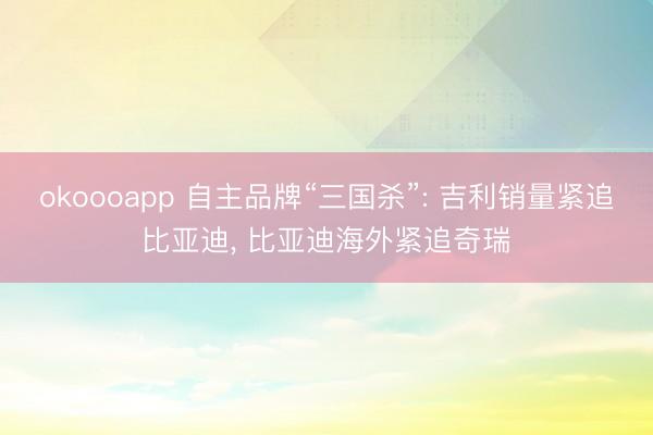 okoooapp 自主品牌“三国杀”: 吉利销量紧追比亚迪, 比亚迪海外紧追奇瑞